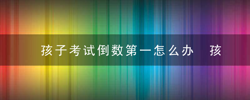 孩子考试倒数第一怎么办 孩子考试倒数第一解决技巧